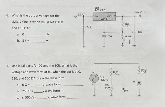 6. What is the output voltage for the
LM317 Circuit when R10 is set at 00
and at 5 KQ?
a. 0 =
b. 5 k=
35 V
7. Use ideal parts for D2 and the SCR. What is the
voltage and waveform at H1 when the pot is at 0,
250, and 500 ? Draw the waveform
a. 02=
v wave form
b. 250 =
v wave form
c. c. 500 =
_v, wave form
C3
U3
LM317
VIN
VOUT
ADJ
C4
V1
120 V
R9
500
R11
10 k
R8
220
R10
D2
+V Out
H1
C5
R12
100