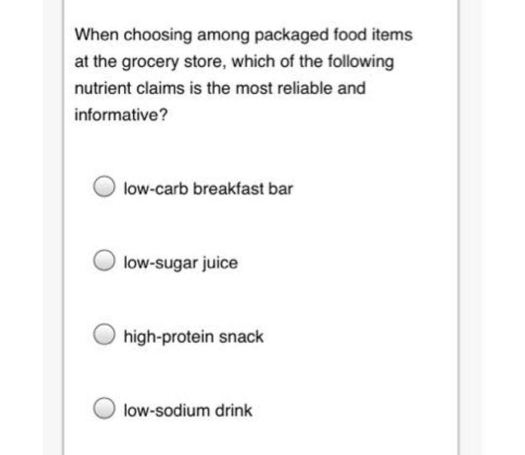 When choosing among packaged food items
at the grocery store, which of the following
nutrient claims is the most reliable and
informative?
low-carb breakfast bar
low-sugar juice
high-protein snack
low-sodium drink
