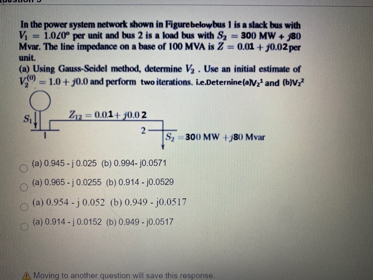 In the power system network shown in Figurebelowbus 1 is a slack bus with
V = 1.040° per unit and bus 2 is a load bus with S2
Mvar. The line impedance on a base of 100 MVA is Z = 0.01 + j0.02 per
unit.
300 MW + 80
(a) Using Gauss-Seidel method, determine V2. Use an initial estimate of
1.0+ j0.0 and perform two iterations. i.e.Deternine(a)V2' and (b)Vz?
Z12 0.01+ j0.0 2
S2 300 MW +j80 Mvar
(a) 0.945 - j 0.025 (b) 0.994- j0.0571
(a) 0.965 - j 0.0255 (b) 0.914 - j0.0529
(a) 0.954 - j 0.052 (b) 0.949 - j0.0517
(a) 0.914 - j 0.0152 (b) 0.949 - j0.0517
A Moving to another question will save this response.
