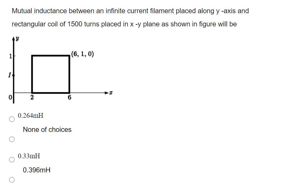 Mutual inductance between an infinite current filament placed along y -axis and
rectangular coil of 1500 turns placed in x -y plane as shown in figure will be
(6, 1, 0)
I
2
0.264mH
None of choices
0.33mH
0.396mH
