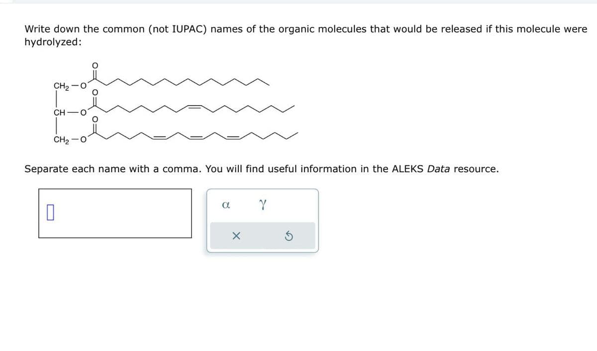 Write down the common (not IUPAC) names of the organic molecules that would be released if this molecule were
hydrolyzed:
CH2 O
Separate each name with a comma. You will find useful information in the ALEKS Data resource.
CH2 O
༠༨༠༨༠༨
CH O
☐
α
Y