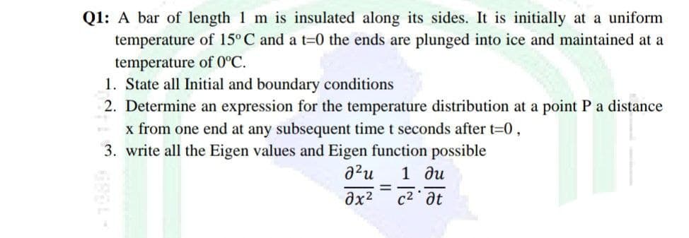 Q1: A bar of length 1 m is insulated along its sides. It is initially at a uniform
temperature of 15° C and a t=0 the ends are plunged into ice and maintained at a
temperature of 0°C.
1. State all Initial and boundary conditions
2. Determine an expression for the temperature distribution at a point P a distance
x from one end at any subsequent time t seconds after t=0,
3. write all the Eigen values and Eigen function possible
1 ди
c2 at
