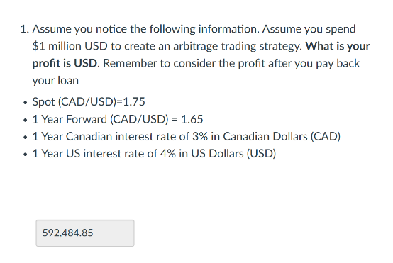1. Assume you notice the following information. Assume you spend
$1 million USD to create an arbitrage trading strategy. What is your
profit is USD. Remember to consider the profit after you pay back
your loan
Spot (CAD/USD)=1.75
• 1 Year Forward (CAD/USD) = 1.65
• 1 Year Canadian interest rate of 3% in Canadian Dollars (CAD)
• 1 Year US interest rate of 4% in US Dollars (USD)
592,484.85