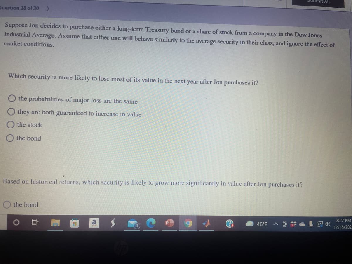 Submit All
Question 28 of 30
<>
Suppose Jon decides to purchase either a long-term Treasury bond or a share of stock from a company in the Dow Jones
Industrial Average. Assume that either one will behave similarly to the average security in their class, and ignore the effect of
market conditions.
Which security is more likely to lose most of its value in the next year after Jon purchases it?
O the probabilities of major loss are the same
they are both guaranteed to increase in value
the stock
the bond
Based on historical returns, which security is likely to grow more significantly in value after Jon purchases it?
the bond
8:27 PM
a
46°F
E 4)
12/15/202
