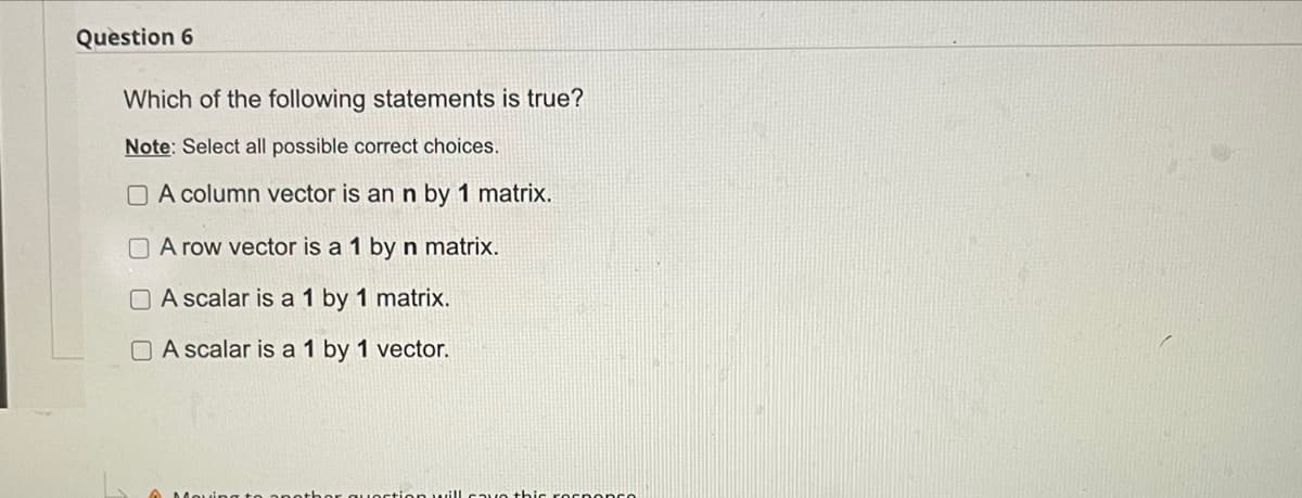 Question 6
Which of the following statements is true?
Note: Select all possible correct choices.
O A column vector is an n by 1 matrix.
O A row vector is a 1 by n matrix.
O A scalar is a 1 by 1 matrix.
O A scalar is a 1 by 1 vector.
vo thic rornoncO
