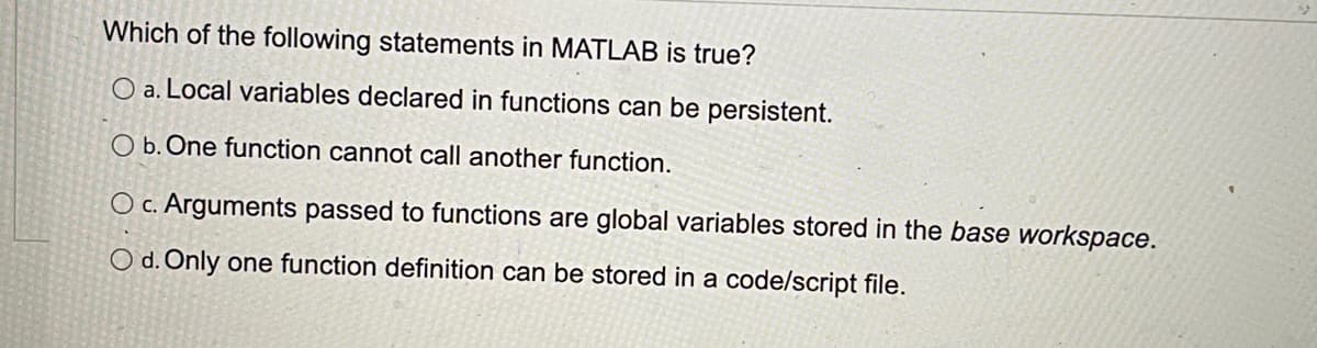 Which of the following statements in MATLAB is true?
O a. Local variables declared in functions can be persistent.
O b. One function cannot call another function.
O c. Arguments passed to functions are global variables stored in the base workspace.
O d. Only one function definition can be stored in a code/script file.
