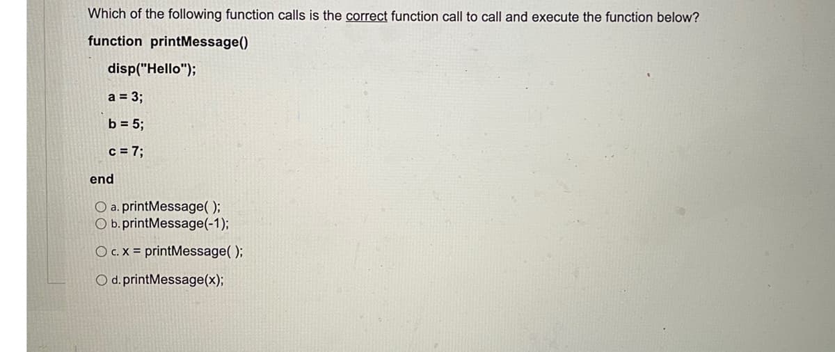 Which of the following function calls is the correct function call to call and execute the function below?
function printMessage()
disp("Hello");
a = 3;
b = 5;
c = 7;
end
O a. printMessage( );
O b.printMessage(-1);
O c. X = printMessage( );
O d. printMessage(x);
