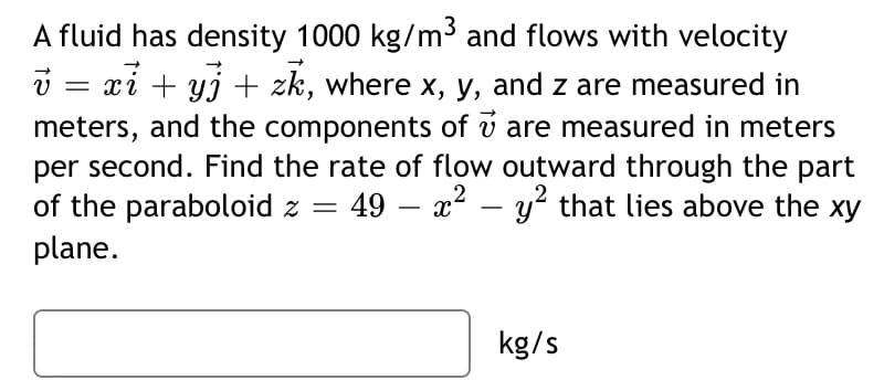 A fluid has density 1000 kg/m³ and flows with velocity
i = xi + yj + zk, where x, y, and z are measured in
meters, and the components of v are measured in meters
per second. Find the rate of flow outward through the part
of the paraboloid z = 49 – x? – y² that lies above the xy
plane.
kg/s
