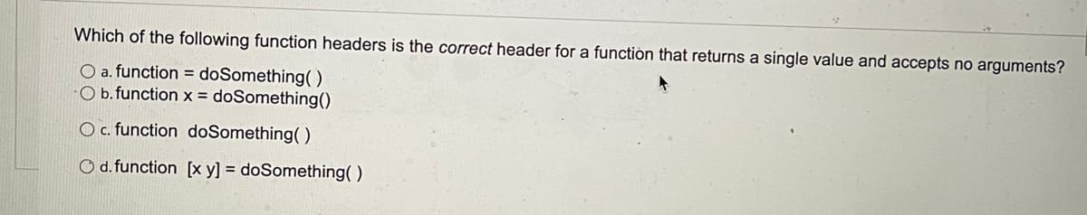 Which of the following function headers is the correct header for a functiòn that returns a single value and accepts no arguments?
O a. function = doSomething()
O b. function x = doSomething()
O c. function doSomething()
O d. function [x y] = doSomething( )
