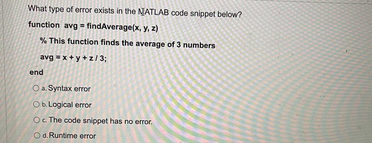 What type of error exists in the NATLAB code snippet below?
function
avg = findAverage(x, y, z)
% This function finds the average of 3 numbers
avg = x + y + z / 3;
end
O a. Syntax error
O b. Logical error
O c. The code snippet has no error.
O d. Runtime error
