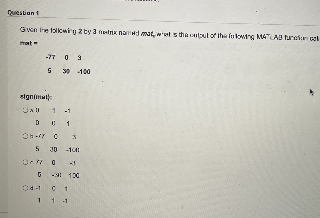 Question 1
Given the following 2 by 3 matrix named mat what is the output of the following MATLAB function call
mat =
-77 0 3
30 -100
sign(mat);
O a. 0
-1
0 0 1
O b.-77
3
5
30
-100
O c. 77
-3
-5
-30
100
O d.-1
0 1
1 1 -1
