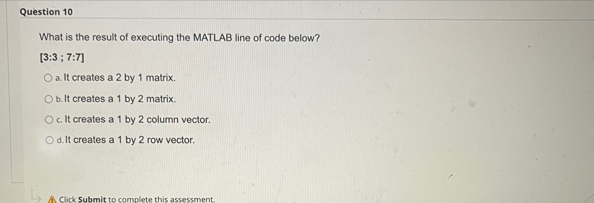 Question 10
What is the result of executing the MATLAB line of code below?
[3:3 ; 7:7]
O a. It creates a 2 by 1 matrix.
O b. It creates a 1 by 2 matrix.
O c.It creates a 1 by 2 column vector.
O d. It creates a 1 by 2 row vector.
A Click Submit to complete this assessment.
