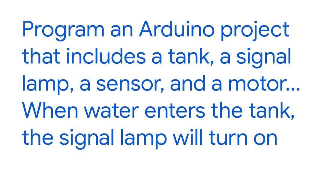 Program an Arduino project
that includes a tank, a signal
lamp, a sensor, and a motor...
When water enters the tank,
the signal lamp will turn on