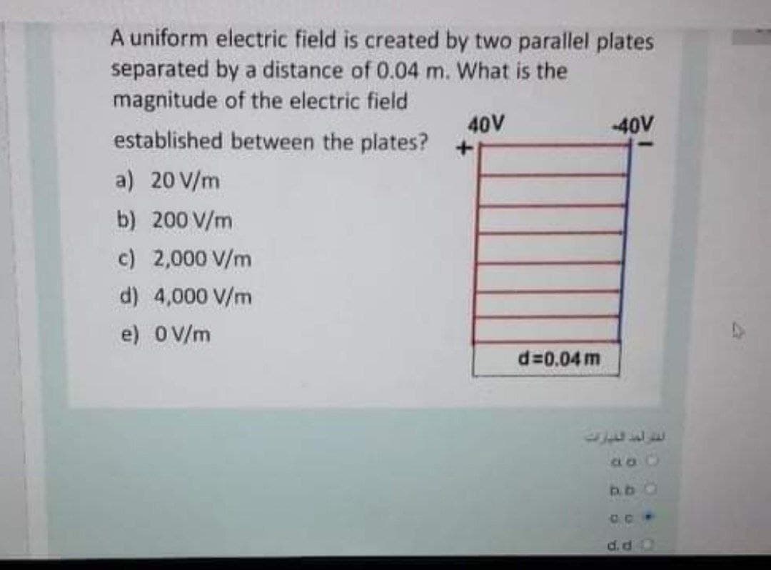A uniform electric field is created by two parallel plates
separated by a distance of 0.04 m. What is the
magnitude of the electric field
40V
-40V
established between the plates?
a) 20 V/m
b) 200 V/m
c) 2,000 V/m
d) 4,000 V/m
e) 0 V/m
d=0.04 m
b.b0
CPP

