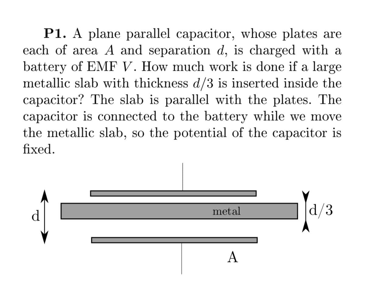 P1. A plane parallel capacitor, whose plates are
each of area A and separation d, is charged with a
battery of EMF V. How much work is done if a large
metallic slab with thickness d/3 is inserted inside the
capacitor? The slab is parallel with the plates. The
capacitor is connected to the battery while we move
the metallic slab, so the potential of the capacitor is
fixed.
d
metal
d/3
A
