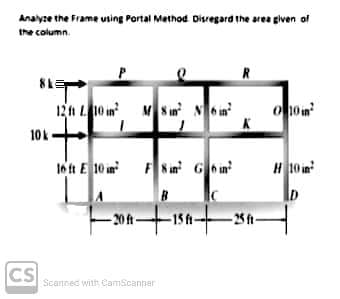 Analyze the Frame using Portal Method. Disregard the area given of
the column.
P
12 ft L 10 in MS in N6n²
010in²
16 ft E10 in
F8 in² G6 in²
H10 in
-15 ft-
10k
CS
-20 ft-
Scanned with CamScanner
-25 ft-