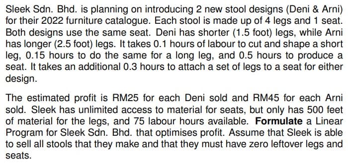 Sleek Sdn. Bhd. is planning on introducing 2 new stool designs (Deni & Arni)
for their 2022 furniture catalogue. Each stool is made up of 4 legs and 1 seat.
Both designs use the same seat. Deni has shorter (1.5 foot) legs, while Arni
has longer (2.5 foot) legs. It takes 0.1 hours of labour to cut and shape a short
leg, 0.15 hours to do the same for a long leg, and 0.5 hours to produce a
seat. It takes an additional 0.3 hours to attach a set of legs to a seat for either
design.
The estimated profit is RM25 for each Deni sold and RM45 for each Arni
sold. Sleek has unlimited access to material for seats, but only has 500 feet
of material for the legs, and 75 labour hours available. Formulate a Linear
Program for Sleek Sdn. Bhd. that optimises profit. Assume that Sleek is able
to sell all stools that they make and that they must have zero leftover legs and
seats.