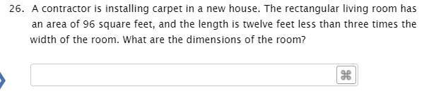 26. A contractor is installing carpet in a new house. The rectangular living room has
an area of 96 square feet, and the length is twelve feet less than three times the
width of the room. What are the dimensions of the room?
