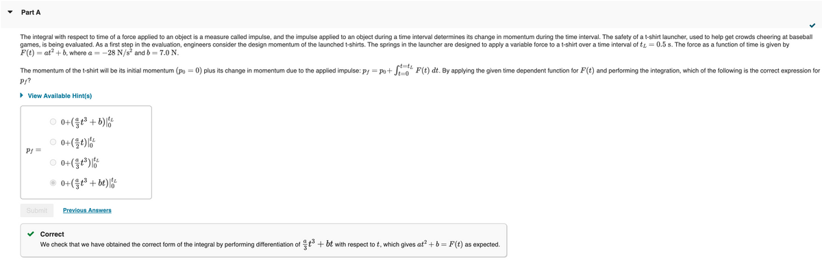 Part A
The integral with respect to time of a force applied to an object is a measure called impulse, and the impulse applied to an object during a time interval determines its change in momentum during the time interval. The safety of a t-shirt launcher, used to help get crowds cheering at baseball
games, is being evaluated. As a first step in the evaluation, engineers consider the design momentum of the launched t-shirts. The springs in the launcher are designed to apply a variable force to a t-shirt over a time interval of t = 0.5 s. The force as a function of time is given by
F(t) = at² + b, where a = -28 N/s² and b = 7.0 N.
•t=tL
The momentum of the t-shirt will be its initial momentum (po = 0) plus its change in momentum due to the applied impulse: pf = po+ St=t¹ F(t) dt. By applying the given time dependent function for F(t) and performing the integration, which of the following is the correct expression for
Pf?
View Available Hint(s)
Pf =
Submit
○ 0+(³+6)
○ 0+(½ t)|t¹
○0+(³)
0+(gt3 +bt)l
Previous Answers
Correct
We check that we have obtained the correct form of the integral by performing differentiation of t³ + bt with respect to t, which gives at² + b = F(t) as expected.