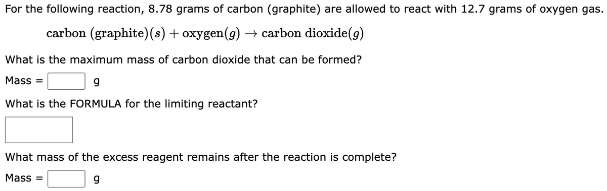 For the following reaction, 8.78 grams of carbon (graphite) are allowed to react with 12.7 grams of oxygen gas.
carbon (graphite) (s) + oxygen(g) → carbon dioxide(g)
What is the maximum mass of carbon dioxide that can be formed?
Mass =
What is the FORMULA for the limiting reactant?
What mass of the excess reagent remains after the reaction is complete?
Mass =
g