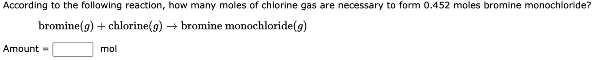 According to the following reaction, how many moles of chlorine gas are necessary to form 0.452 moles bromine monochloride?
bromine (g) + chlorine (g) → bromine monochloride (g)
Amount =
mol
