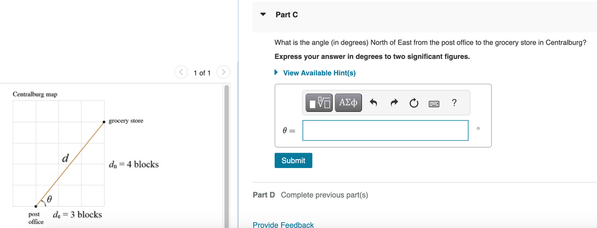 Centralburg map
post
office
d
de = 3 blocks
grocery store
dn = 4 blocks
1 of 1
Part C
What is the angle (in degrees) North of East from the post office to the grocery store in Centralburg?
Express your answer in degrees to two significant figures.
► View Available Hint(s)
0 =
Submit
——| ΑΣΦ
Part D Complete previous part(s)
Provide Feedback
?
