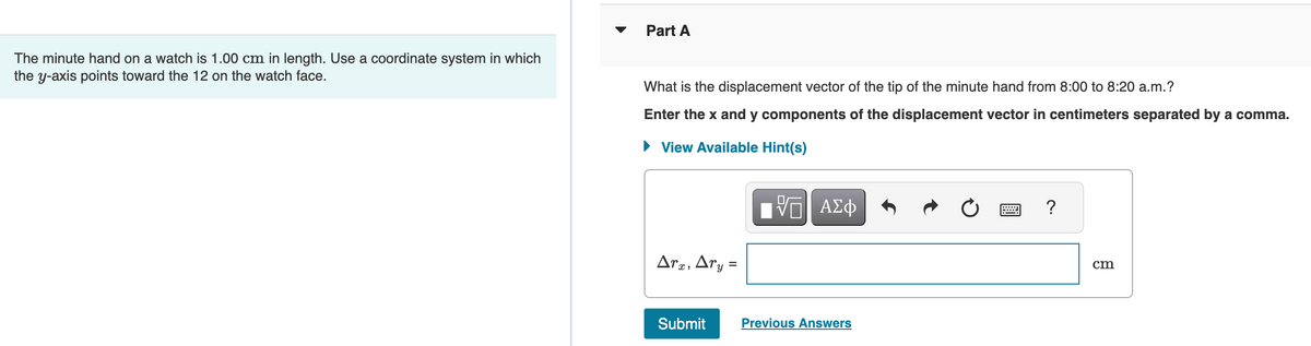 The minute hand on a watch is 1.00 cm in length. Use a coordinate system in which
the y-axis points toward the 12 on the watch face.
Part A
What is the displacement vector of the tip of the minute hand from 8:00 to 8:20 a.m.?
Enter the x and y components of the displacement vector in centimeters separated by a comma.
► View Available Hint(s)
Arx, Ary:
=
Submit
|| ΑΣΦ
Previous Answers
?
cm