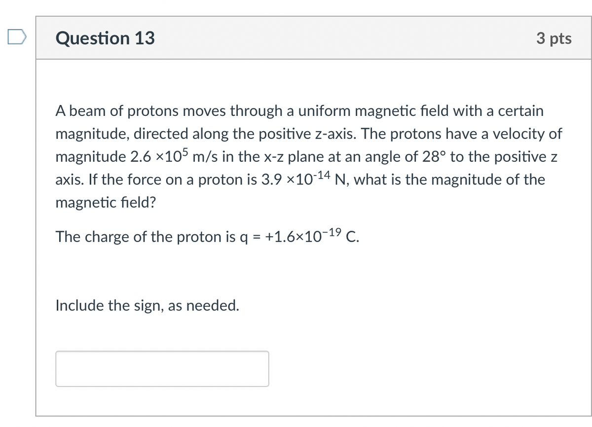 Question 13
3 pts
A beam of protons moves through a uniform magnetic field with a certain
magnitude, directed along the positive z-axis. The protons have a velocity of
magnitude 2.6 ×105 m/s in the x-z plane at an angle of 28° to the positive z
axis. If the force on a proton is 3.9 ×10-14 N, what is the magnitude of the
magnetic field?
The charge of the proton is q = +1.6×10-19 C.
Include the sign, as needed.
