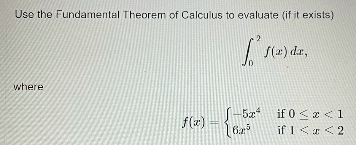 Use the Fundamental Theorem of Calculus to evaluate (if it exists)
2
| f(x) da,
where
5x1
.4
f(z) =
6x5
if 0 < x < 1
if 1<x < 2
