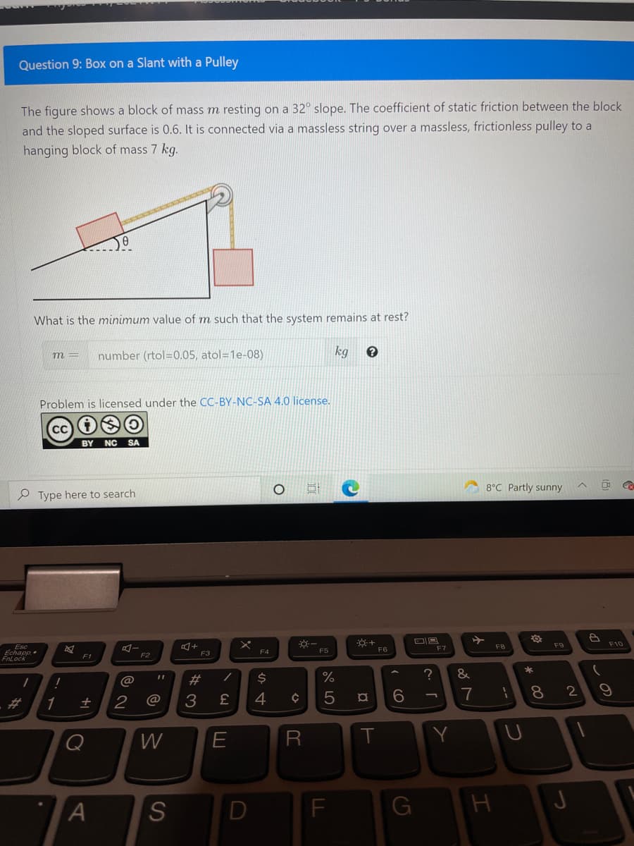 Question 9: Box on a Slant with a Pulley
The figure shows a block of mass m resting on a 32° slope. The coefficient of static friction between the block
and the sloped surface is 0.6. It is connected via a massless string over a massless, frictionless pulley to a
hanging block of mass 7 kg.
What is the minimum value of m such that the system remains at rest?
number (rtol=0.05, atol=1e-08)
kg
m =
Problem is licensed under the CC-BY-NC-SA 4.0 license.
CC
BY NC SA
8°C Partly sunny
O Type here to search
F9
F10
Esc
Echapp.
FnLock
F5
F6
F7
F8
F3
F4
F1
F2
&
%23
7
8
2
%23
1
@
3.
Q
W
E
R
Y
G
この
S
