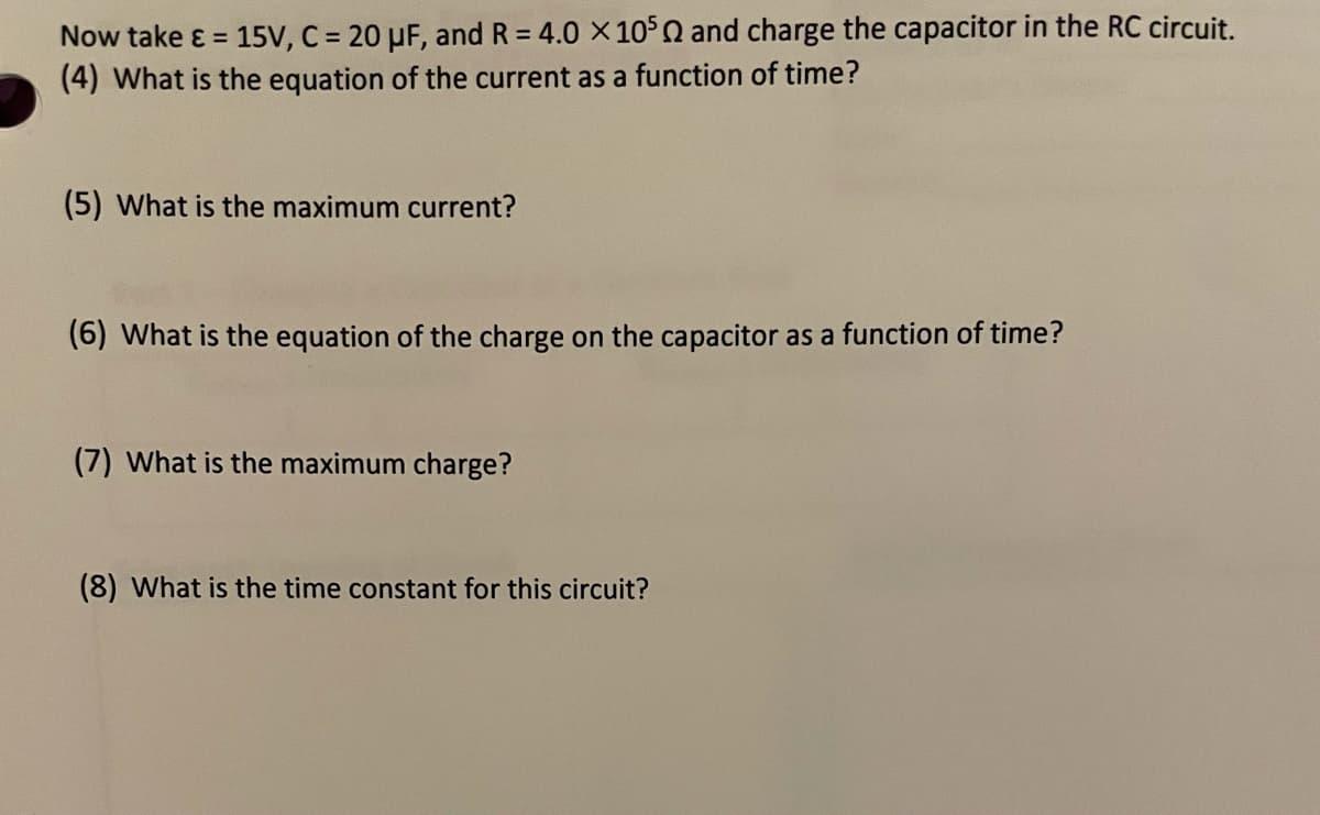Now take ɛ = 15V, C = 20 µF, and R = 4.0 X 105Q and charge the capacitor in the RC circuit.
(4) What is the equation of the current as a function of time?
(5) What is the maximum current?
(6) What is the equation of the charge on the capacitor as a function of time?
(7) What is the maximum charge?
(8) What is the time constant for this circuit?

