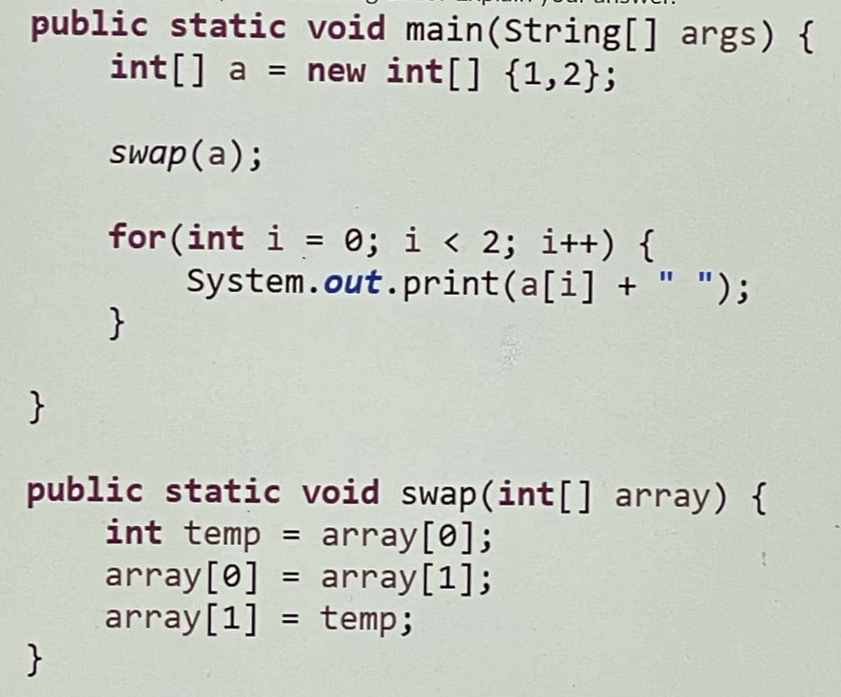 public static void main(String[] args) {
int[] a = new int[] {1,2};
swap (a);
for (int i = 0; i < 2; i++) {
System.out.print(a[i] + " ");
}
%3D
public static void swap(int[] array) {
int temp = array[0];
array[0] = array[1];
array[1] = temp;
}

