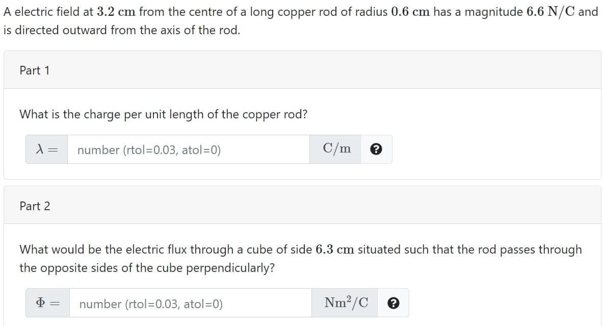 A electric field at 3.2 cm from the centre of a long copper rod of radius 0.6 cm has a magnitude 6.6 N/C and
is directed outward from the axis of the rod.
Part 1
What is the charge per unit length of the copper rod?
number (rtol=0.03, atol=0)
C/m
Part 2
What would be the electric flux through a cube of side 6.3 cm situated such that the rod passes through
the opposite sides of the cube perpendicularly?
number (rtol=0.03, atol=0)
Nm²/C
