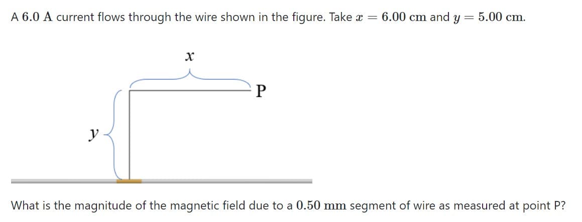 A 6.0 A current flows through the wire shown in the figure. Take x = 6.00 cm and y = 5.00 cm.
P
y
What is the magnitude of the magnetic field due to a 0.50 mm segment of wire as measured at point P?
