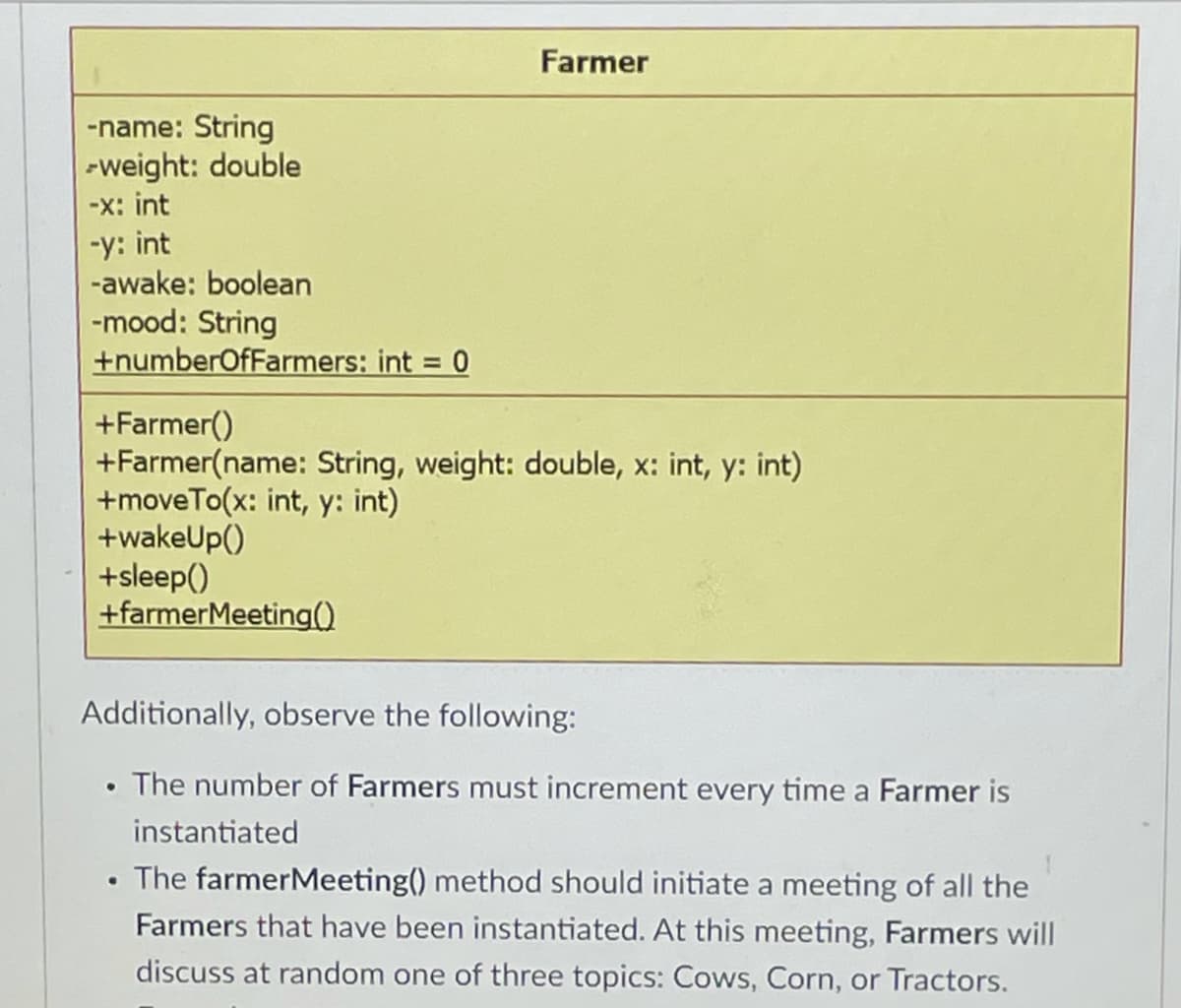 Farmer
-name: String
-weight: double
-x: int
-y: int
-awake: boolean
-mood: String
+numberOfFarmers: int = 0
%3D
+Farmer()
+Farmer(name: String, weight: double, x: int, y: int)
+moveTo(x: int, y: int)
+wakeUp()
+sleep()
+farmerMeeting()
Additionally, observe the following:
The number of Farmers must increment every time a Farmer is
instantiated
The farmerMeeting() method should initiate a meeting of all the
Farmers that have been instantiated. At this meeting, Farmers will
discuss at random one of three topics: Cows, Corn, or Tractors.
