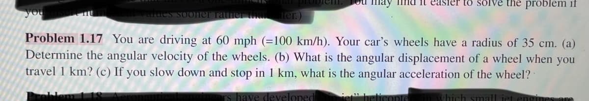prodich. Lou
you
the problem if
s sooner rather that ater.)
Problem 1.17 You are driving at 60 mph (=100 km/h). Your car's wheels have a radius of 35 cm. (a)
Determine the angular velocity of the wheels. (b) What is the angular displacement of a wheel when you
travel 1 km? (c) If you slow down and stop in 1 km, what is the angular acceleration of the wheel?
Problem 118
rs have developed
iet" helicopters in which small iet engines are