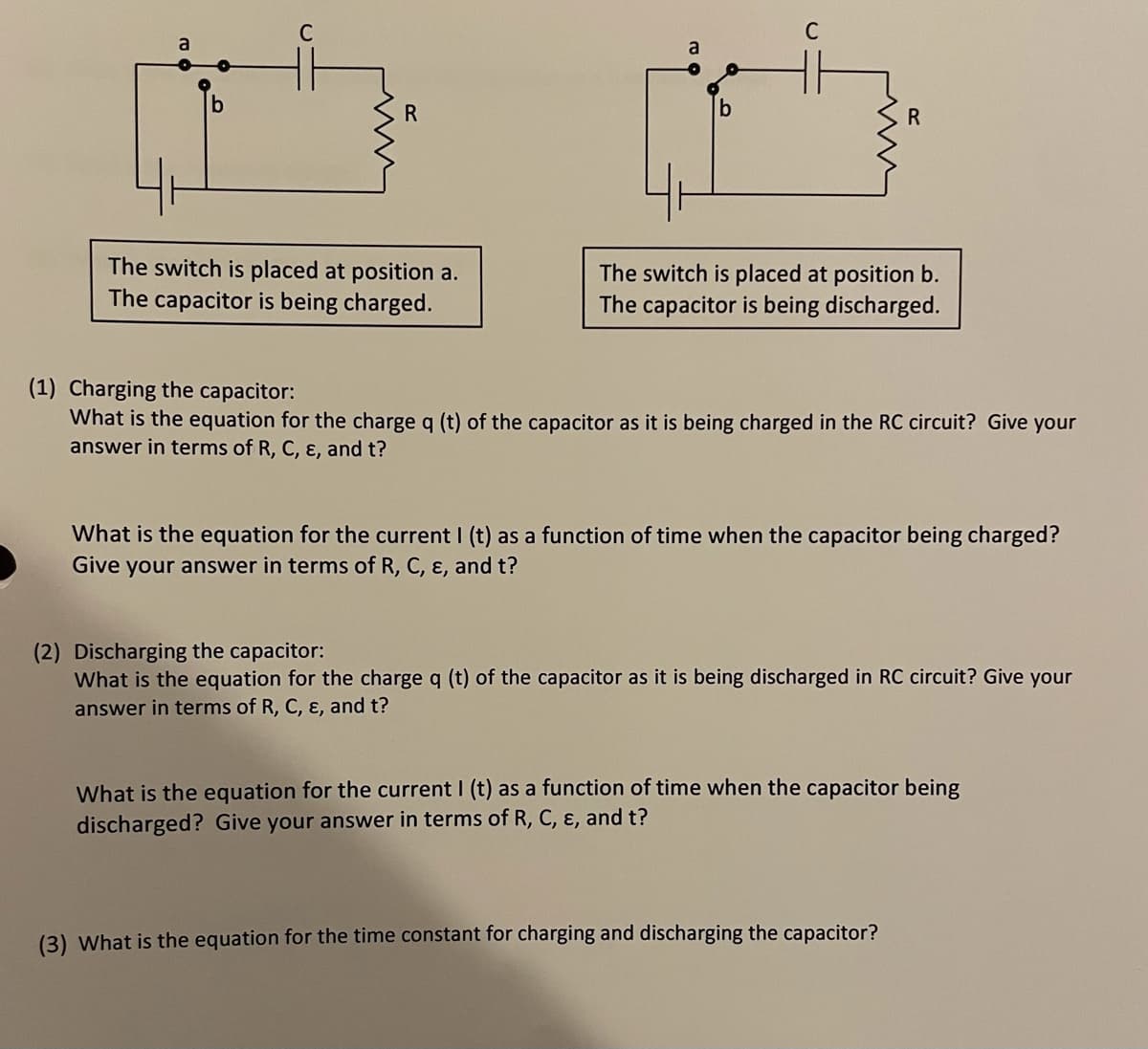 C
C
a
R
The switch is placed at position a.
The capacitor is being charged.
The switch is placed at position b.
The capacitor is being discharged.
(1) Charging the capacitor:
What is the equation for the charge q (t) of the capacitor as it is being charged in the RC circuit? Give your
answer in terms of R, C, ɛ, and t?
What is the equation for the current I (t) as a function of time when the capacitor being charged?
Give your answer in terms of R, C, ɛ, and t?
(2) Discharging the capacitor:
What is the equation for the charge q (t) of the capacitor as it is being discharged in RC circuit? Give your
answer in terms of R, C, ɛ, and t?
What is the equation for the current I (t) as a function of time when the capacitor being
discharged? Give your answer in terms of R, C, ɛ, and t?
(3) What is the equation for the time constant for charging and discharging the capacitor?
