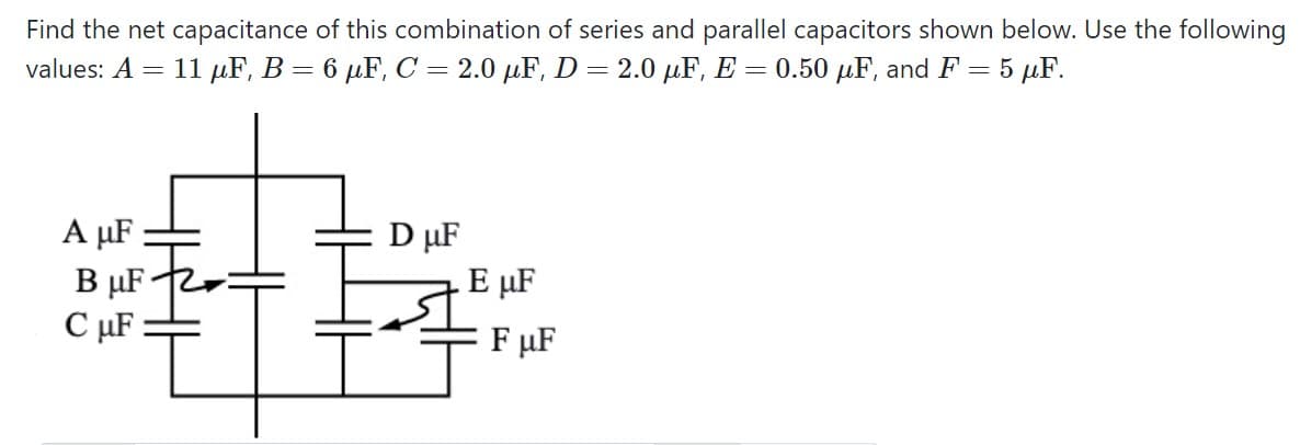 Find the net capacitance of this combination of series and parallel capacitors shown below. Use the following
11 µF, B = 6 µF, C = 2.0 µF, D = 2.0 µF, E = 0.50 µF, and F = 5 µF.
values: A =
A µF :
B µF
C µF :
D µF
E µF
F µF
