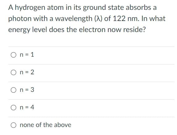 A hydrogen atom in its ground state absorbs a
photon with a wavelength (A) of 122 nm. In what
energy level does the electron now reside?
O n = 1
On=2
O n = 3
On = 4
none of the above