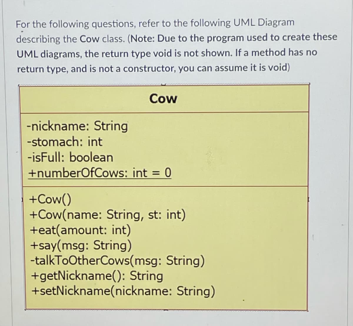 For the following questions, refer to the following UML Diagram
describing the Cow class. (Note: Due to the program used to create these
UML diagrams, the return type void is not shown. If a method has no
return type, and is not a constructor, you can assume it is void)
Cow
-nickname: String
-stomach: int
-isFull: boolean
+numberOfCows: int = 0
%3D
+Cow()
+Cow(name: String, st: int)
+eat(amount: int)
+say(msg: String)
-talkToOtherCows(msg: String)
+getNickname(): String
+setNickname(nickname: String)
