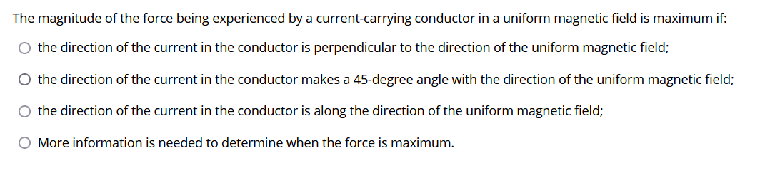 The magnitude of the force being experienced by a current-carrying conductor in a uniform magnetic field is maximum if:
O the direction of the current in the conductor is perpendicular to the direction of the uniform magnetic field;
O the direction of the current in the conductor makes a 45-degree angle with the direction of the uniform magnetic field;
O the direction of the current in the conductor is along the direction of the uniform magnetic field;
O More information is needed to determine when the force is maximum.
