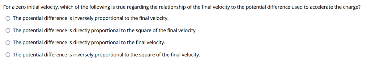 For a zero initial velocity, which of the following is true regarding the relationship of the final velocity to the potential difference used to accelerate the charge?
O The potential difference is inversely proportional to the final velocity.
O The potential difference is directly proportional to the square of the final velocity.
O The potential difference is directly proportional to the final velocity.
O The potential difference is inversely proportional to the square of the final velocity.
