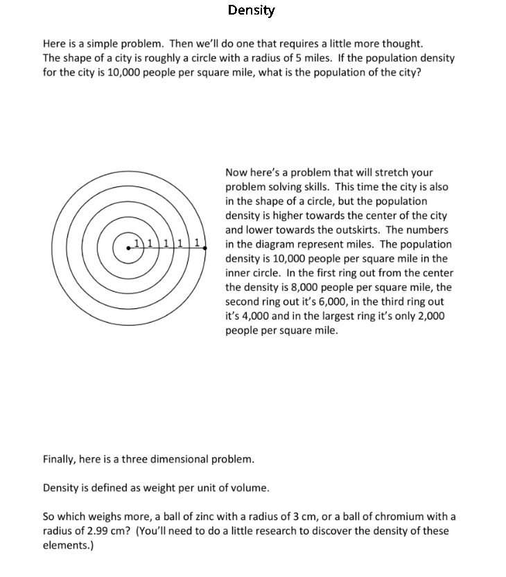 Density
Here is a simple problem. Then we'll do one that requires a little more thought.
The shape of a city is roughly a circle with a radius of 5 miles. If the population density
for the city is 10,000 people per square mile, what is the population of the city?
11111
Now here's a problem that will stretch your
problem solving skills. This time the city is also
in the shape of a circle, but the population
density is higher towards the center of the city
and lower towards the outskirts. The numbers
in the diagram represent miles. The population
density is 10,000 people per square mile in the
inner circle. In the first ring out from the center
the density is 8,000 people per square mile, the
second ring out it's 6,000, in the third ring out
it's 4,000 and in the largest ring it's only 2,000
people per square mile.
Finally, here is a three dimensional problem.
Density is defined as weight per unit of volume.
So which weighs more, a ball of zinc with a radius of 3 cm, or a ball of chromium with a
radius of 2.99 cm? (You'll need to do a little research to discover the density of these
elements.)