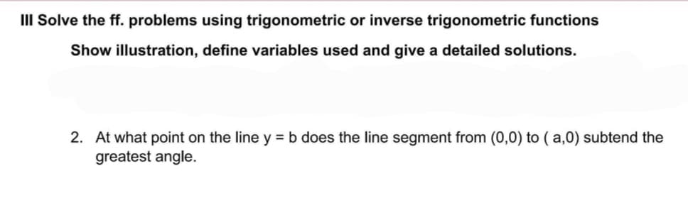 III Solve the ff. problems using trigonometric or inverse trigonometric functions
Show illustration, define variables used and give a detailed solutions.
2. At what point on the line y = b does the line segment from (0,0) to (a,0) subtend the
greatest angle.
