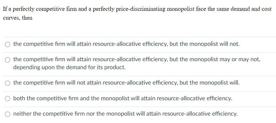 If a perfectly competitive firm and a perfectly price-discriminating monopolist face the same demand and cost
curves, then
the competitive firm will attain resource-allocative efficiency, but the monopolist will not.
the competitive firm will attain resource-allocative efficiency, but the monopolist may or may not,
depending upon the demand for its product.
the competitive firm will not attain resource-allocative efficiency, but the monopolist will.
both the competitive firm and the monopolist will attain resource-allocative efficiency.
neither the competitive firm nor the monopolist will attain resource-allocative efficiency.