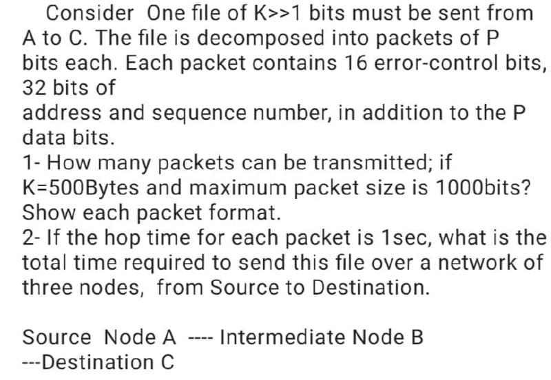 Consider One file of K>>1 bits must be sent from
A to C. The file is decomposed into packets of P
bits each. Each packet contains 16 error-control bits,
32 bits of
address and sequence number, in addition to the P
data bits.
1- How many packets can be transmitted; if
K=500Bytes and maximum packet size is 1000bits?
Show each packet format.
2- If the hop time for each packet is 1sec, what is the
total time required to send this file over a network of
three nodes, from Source to Destination.
Source Node A ---- Intermediate Node B
---Destination C
