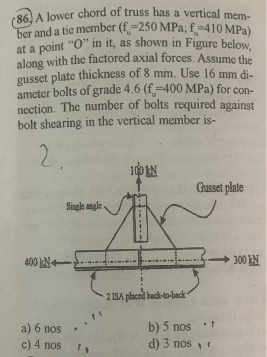 (86) A lower chord of truss has a vertical mem-
ber and a tie member (f =250 MPa; f-410 MPa)
at a point "O" in it, as shown in Figure below,
along with the factored axial forces. Assume the
gusset plate thickness of 8 mm. Use 16 mm di-
ameter bolts of grade 4.6 (f-400 MPa) for con-
nection. The number of bolts required against
bolt shearing in the vertical member is-
2.
400 KN
a) 6 nos
c) 4 nos
Single angle
100 KN
2 ISA placed back-to-back
Gusset plate
b) 5 nos t
d) 3 nos, r
300 kN