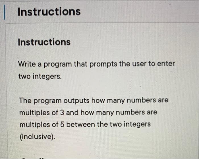 Instructions
Instructions
Write a program that prompts the user to enter
two integers.
The program outputs how many numbers are
multiples of 3 and how many numbers are
multiples of 5 between the two integers
(inclusive).