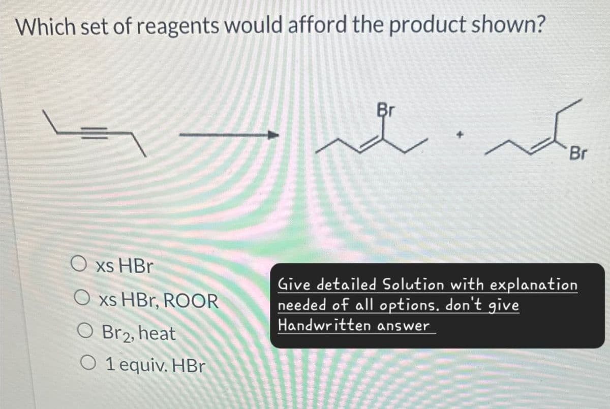 Which set of reagents would afford the product shown?
Oxs HBr
Br
Br
Oxs HBr, ROOR
O Br2, heat
O 1 equiv. HBr
Give detailed Solution with explanation
needed of all options, don't give
Handwritten answer