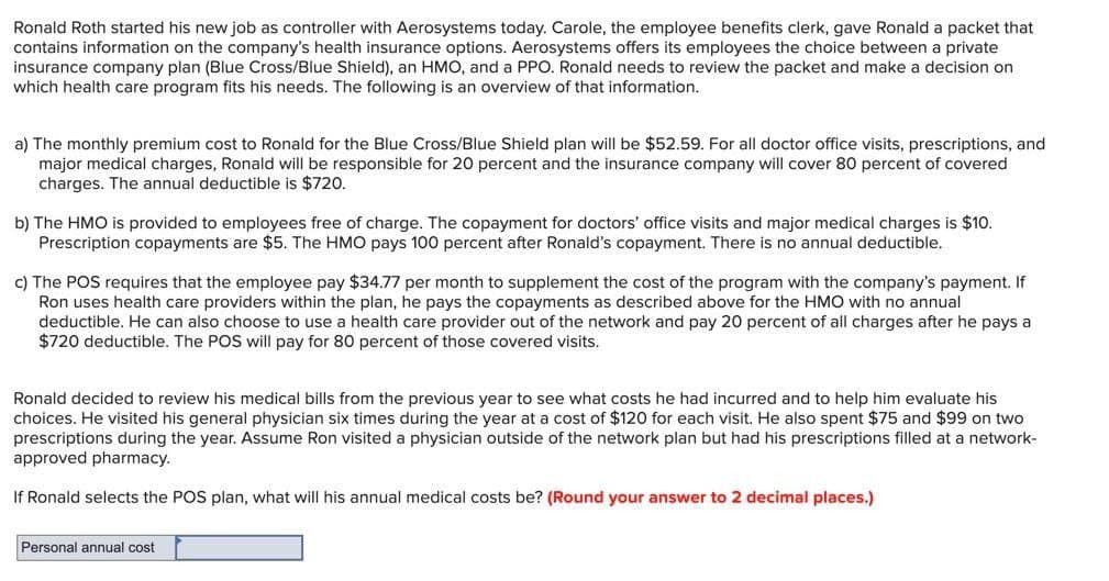 Ronald Roth started his new job as controller with Aerosystems today. Carole, the employee benefits clerk, gave Ronald a packet that
contains information on the company's health insurance options. Aerosystems offers its employees the choice between a private
insurance company plan (Blue Cross/Blue Shield), an HMO, and a PPO. Ronald needs to review the packet and make a decision on
which health care program fits his needs. The following is an overview of that information.
a) The monthly premium cost to Ronald for the Blue Cross/Blue Shield plan will be $52.59. For all doctor office visits, prescriptions, and
major medical charges, Ronald will be responsible for 20 percent and the insurance company will cover 80 percent of covered
charges. The annual deductible is $720.
b) The HMO is provided to employees free of charge. The copayment for doctors' office visits and major medical charges is $10.
Prescription copayments are $5. The HMO pays 100 percent after Ronald's copayment. There is no annual deductible.
c) The POS requires that the employee pay $34.77 per month to supplement the cost of the program with the company's payment. If
Ron uses health care providers within the plan, he pays the copayments as described above for the HMO with no annual
deductible. He can also choose to use a health care provider out of the network and pay 20 percent of all charges after he pays a
$720 deductible. The POS will pay for 80 percent of those covered visits.
Ronald decided to review his medical bills from the previous year to see what costs he had incurred and to help him evaluate his
choices. He visited his general physician six times during the year at a cost of $120 for each visit. He also spent $75 and $99 on two
prescriptions during the year. Assume Ron visited a physician outside of the network plan but had his prescriptions filled at a network-
approved pharmacy.
If Ronald selects the POS plan, what will his annual medical costs be? (Round your answer to 2 decimal places.)
Personal annual cost